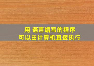 用 语言编写的程序可以由计算机直接执行